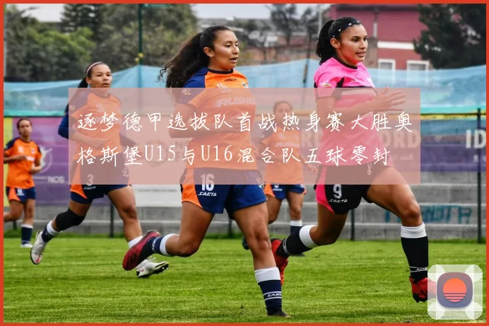 逐梦德甲选拔队首战热身赛大胜奥格斯堡U15与U16混合队五球零封